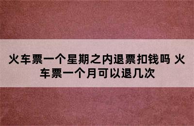 火车票一个星期之内退票扣钱吗 火车票一个月可以退几次